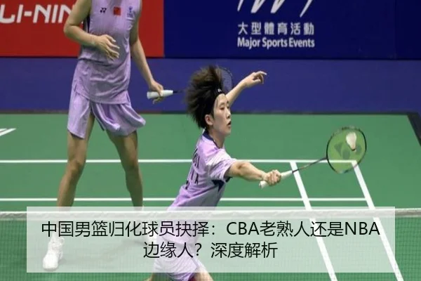 中国男篮归化球员抉择：CBA老熟人还是NBA边缘人？深度解析