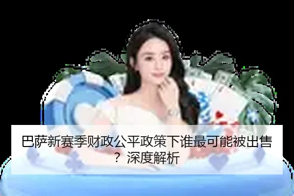 巴萨新赛季财政公平政策下谁最可能被出售？深度解析