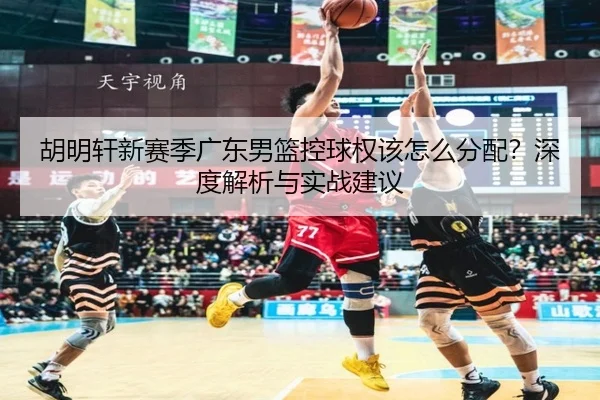 胡明轩新赛季广东男篮控球权该怎么分配？深度解析与实战建议